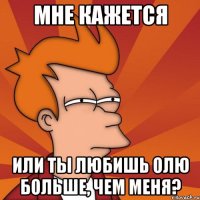 мне кажется или ты любишь олю больше, чем меня?