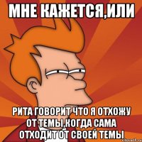 мне кажется,или рита говорит что я отхожу от темы,когда сама отходит от своей темы