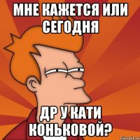 мне кажется или сегодня др у кати коньковой?