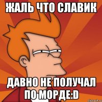 жаль что славик давно не получал по морде:d