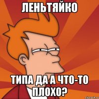 леньтяйко типа да а что-то плохо?