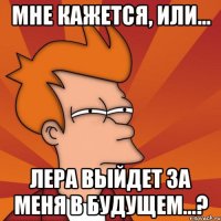 мне кажется, или... лера выйдет за меня в будущем...?