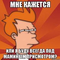 мне кажется или я буду всегда под маминым присмотром?