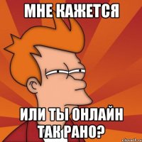 мне кажется или ты онлайн так рано?