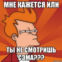 мне кажется или ты не смотришь сэма???