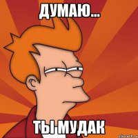 думаю... ты мудак