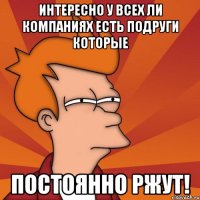 интересно у всех ли компаниях есть подруги которые постоянно ржут!