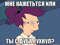 мне кажетьтся или ты с дуба рухнул?