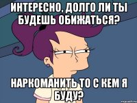 интересно, долго ли ты будешь обижаться? наркоманить то с кем я буду?