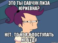 это ты савчук лиза юриевна? нет.. то не я я поступать не буду