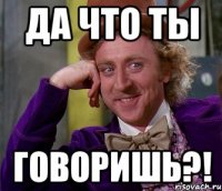 да что ты говоришь?!