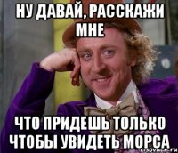ну давай, расскажи мне что придешь только чтобы увидеть морса