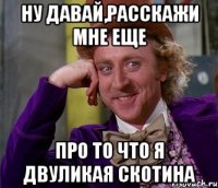 ну давай,расскажи мне еще про то что я двуликая скотина