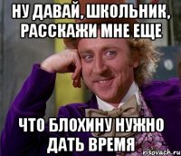 ну давай, школьник, расскажи мне еще что блохину нужно дать время