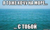 я тоже хочу на море... ... с тобой