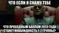 что если я скажу тебе что проходным баллом 2013 года станет инвалидность 1-2 группы?