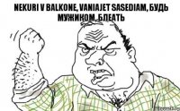 Nekuri v balkone, vaniajet sasediam, Будь мужиком, блеать