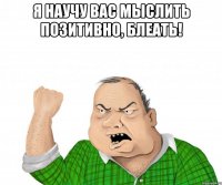 я научу вас мыслить позитивно, блеать! 