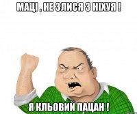 маці , не злися з ніхуя ! я кльовий пацан !