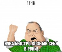 ты! нука быстро возьми себя в руки!