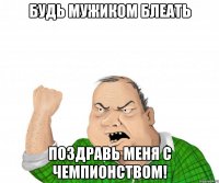 будь мужиком блеать поздравь меня с чемпионством!