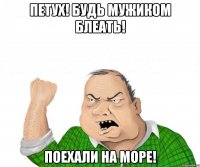 петух! будь мужиком блеать! поехали на море!