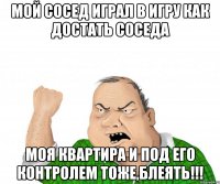 мой сосед играл в игру как достать соседа моя квартира и под его контролем тоже,блеять!!!