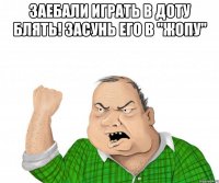 заебали играть в доту блять! засунь его в "жопу" 