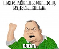 приезжай на 18:00 на кскц. будь мужиком!!! блеать