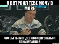 я встроил тебе мочу в море что бы ты мог дезинфицироваться пока купаешся