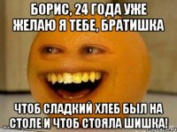 борис, 24 года уже желаю я тебе, братишка чтоб сладкий хлеб был на столе и чтоб стояла шишка!