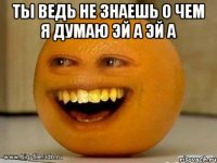 ты ведь не знаешь о чем я думаю эй а эй а 