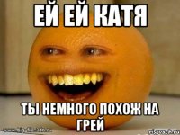 ей ей катя ты немного похож на грей