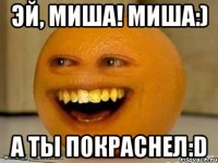 эй, миша! миша:) а ты покраснел:d