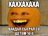 хаххахаха вандал сыграл со щетом 10:0