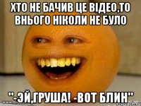 хто не бачив це відео,то внього ніколи не було "-эй,груша! -вот блин"