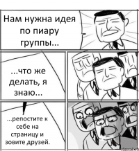 Нам нужна идея по пиару группы... ...что же делать, я знаю... ...репостите к себе на страницу и зовите друзей.