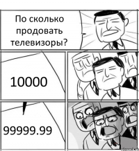 По сколько продовать телевизоры? 10000 99999.99