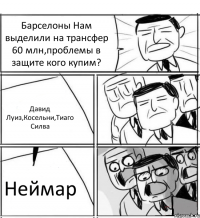 Барселоны Нам выделили на трансфер 60 млн,проблемы в защите кого купим? Давид Луиз,Косельни,Тиаго Силва Неймар