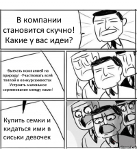 В компании становится скучно! Какие у вас идеи? -Выехать компанией на природу! -Участвовать всей толпой в конкурсахквестах -Устроить маленькое соревнование между нами! Купить семки и кидаться ими в сиськи девочек