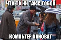 что-то нн так с тобой компьтер виноват