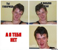 ТЫ ГОВОРИШЬ Я ЛЮБЛЮ ТЕБЯ А Я ТЕБЯ НЕТ