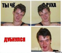 ты чё с руха дубнулся