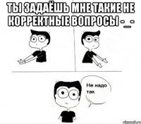 ты задаёшь мне такие не корректные вопросы -_- 