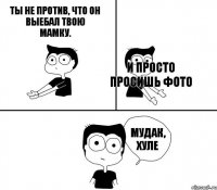 Ты не против, что он выебал твою мамку. И просто просишь фото    Мудак, хуле