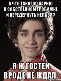 а что такого? парню в собственном гробу уже и передернуть нельзя? я ж гостей вроде не ждал.