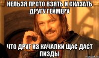 нельзя прсто взять и сказать другу геймеру что друг из качалки щас даст пизды