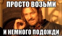 просто возьми и немного подожди