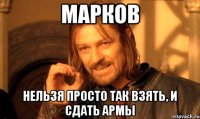 марков нельзя просто так взять, и сдать армы