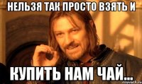 нельзя так просто взять и купить нам чай...